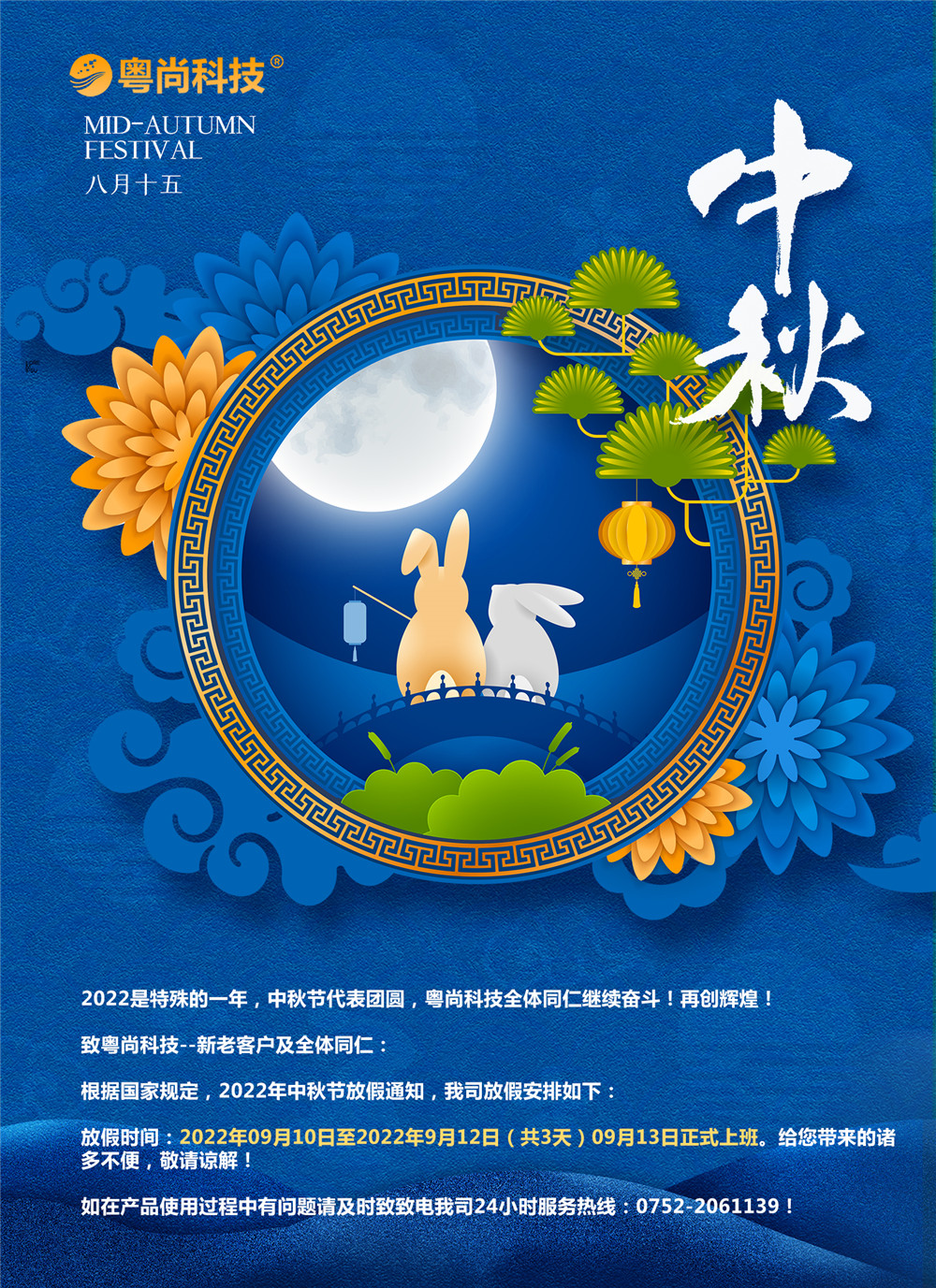 2022是特殊的一年，中秋節(jié)代表團(tuán)圓，粵尚科技全體同仁繼續(xù)奮斗！再創(chuàng)輝煌！
致粵尚科技--新老客戶(hù)及全體同仁：
根據(jù)國(guó)家規(guī)定，2022年中秋節(jié)放假通知，我司放假安排如下：
放假時(shí)間：2022年09月10日至2022年9月12日（共3天）09月13日正式上班。給您帶來(lái)的諸多不便，敬請(qǐng)諒解！
如在產(chǎn)品使用過(guò)程中有問(wèn)題請(qǐng)及時(shí)致致電我司24小時(shí)服務(wù)熱線：0752-2061139！